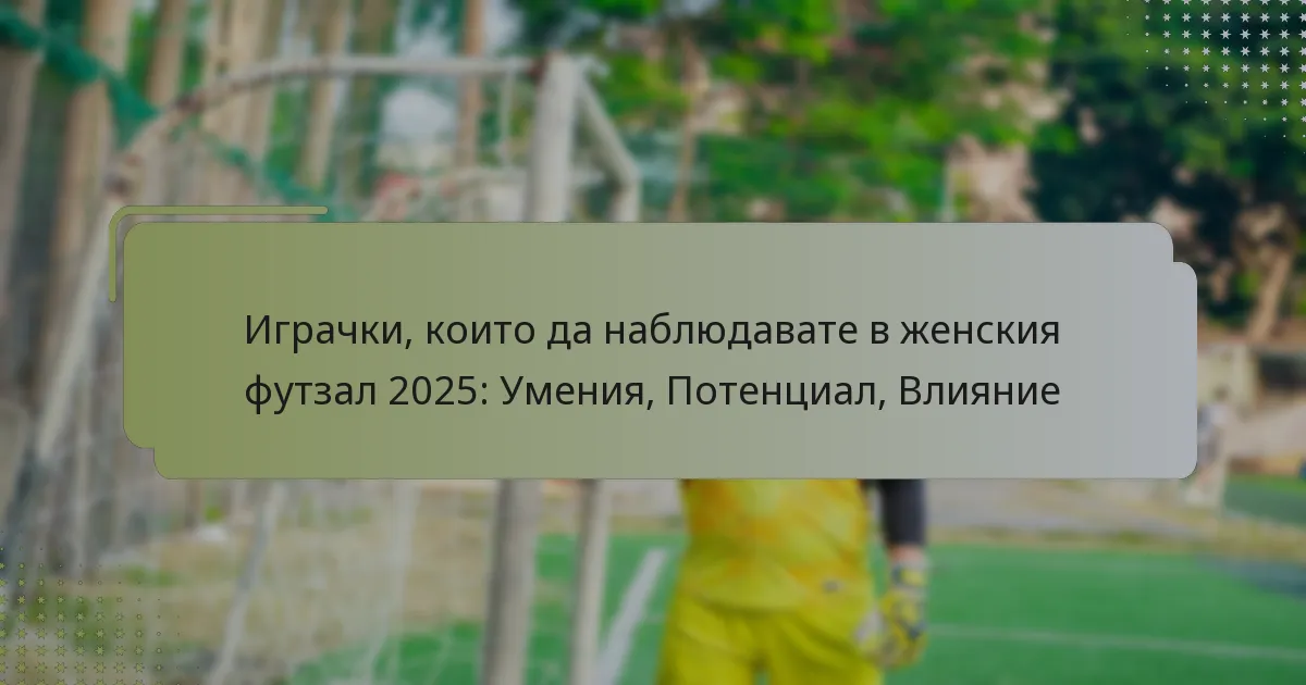 Играчки, които да наблюдавате в женския футзал 2025: Умения, Потенциал, Влияние