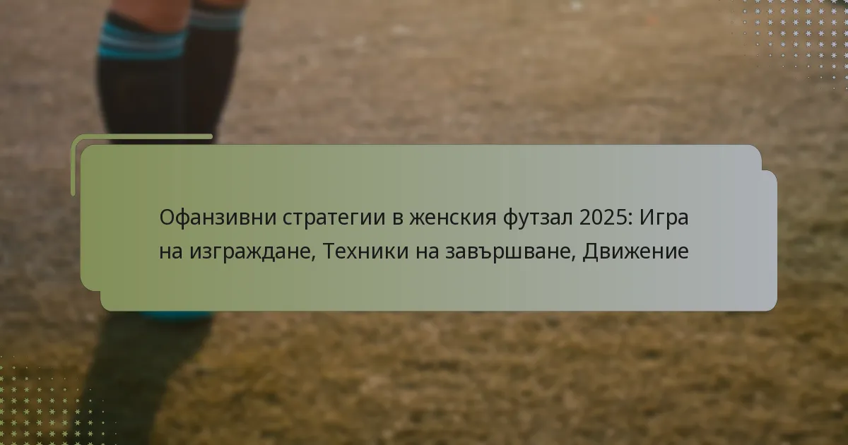 Офанзивни стратегии в женския футзал 2025: Игра на изграждане, Техники на завършване, Движение