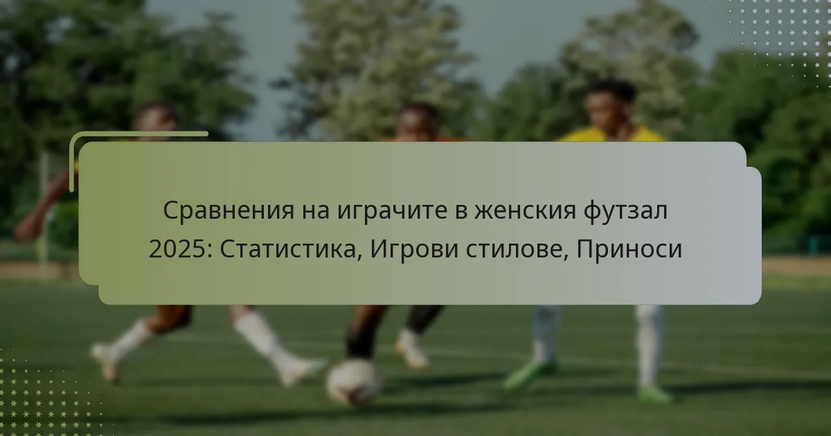 Сравнения на играчите в женския футзал 2025: Статистика, Игрови стилове, Приноси